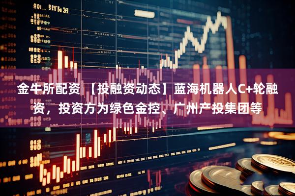 金牛所配资 【投融资动态】蓝海机器人C+轮融资，投资方为绿色金控、广州产投集团等