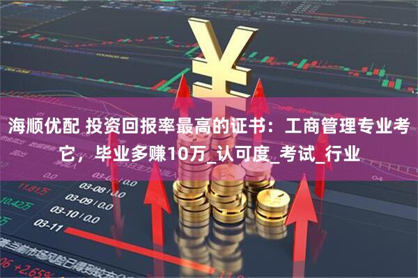 海顺优配 投资回报率最高的证书：工商管理专业考它，毕业多赚10万_认可度_考试_行业