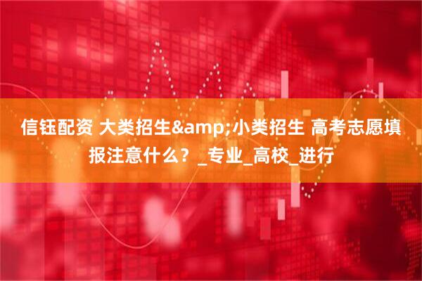信钰配资 大类招生&小类招生 高考志愿填报注意什么？_专业_高校_进行