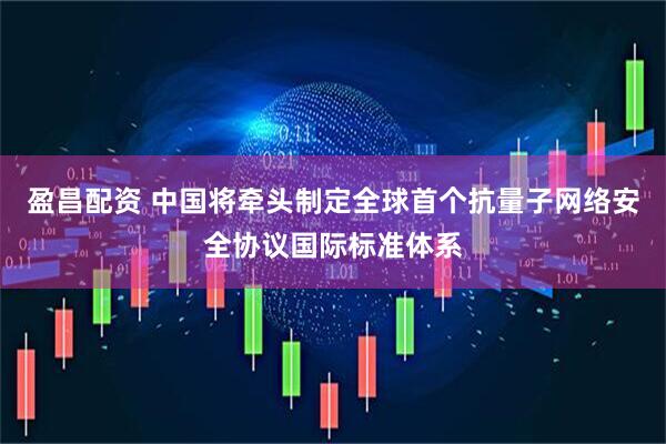 盈昌配资 中国将牵头制定全球首个抗量子网络安全协议国际标准体系