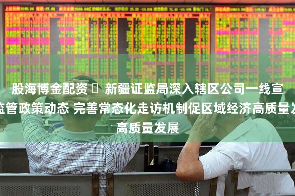 股海博金配资 ​新疆证监局深入辖区公司一线宣讲监管政策动态 完善常态化走访机制促区域经济高质量发展
