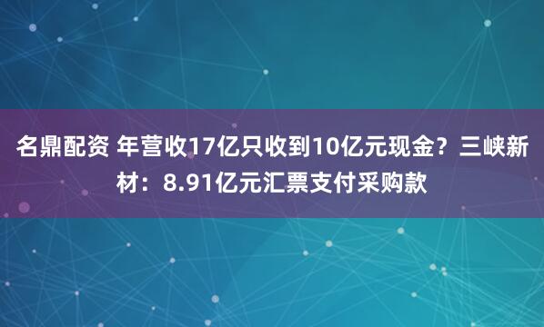 名鼎配资 年营收17亿只收到10亿元现金？三峡新材：8.91亿元汇票支付采购款