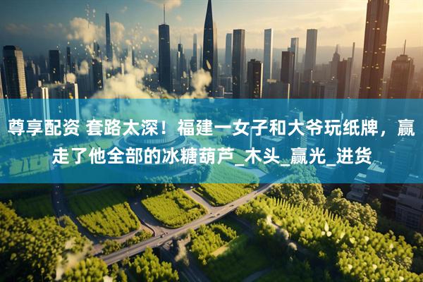 尊享配资 套路太深！福建一女子和大爷玩纸牌，赢走了他全部的冰糖葫芦_木头_赢光_进货