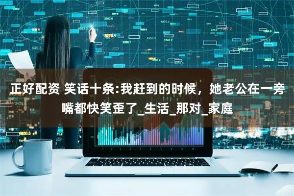 正好配资 笑话十条:我赶到的时候，她老公在一旁嘴都快笑歪了_生活_那对_家庭