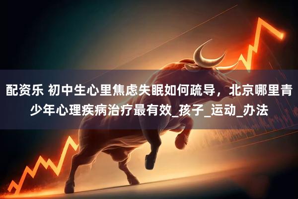配资乐 初中生心里焦虑失眠如何疏导，北京哪里青少年心理疾病治疗最有效_孩子_运动_办法