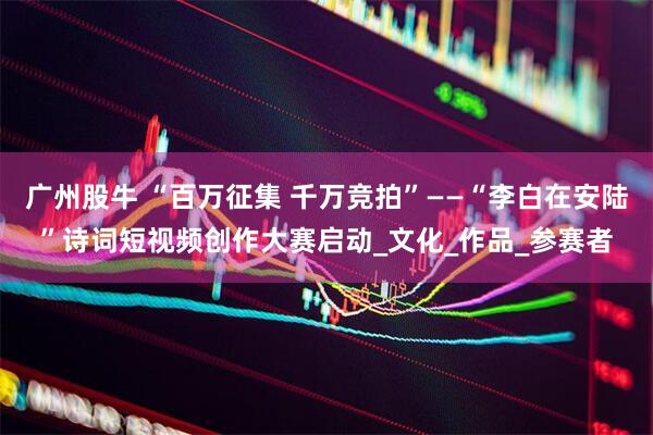 广州股牛 “百万征集 千万竞拍”——“李白在安陆”诗词短视频创作大赛启动_文化_作品_参赛者