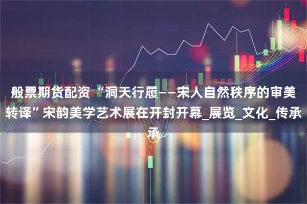 般票期货配资 “洞天行履——宋人自然秩序的审美转译”宋韵美学艺术展在开封开幕_展览_文化_传承