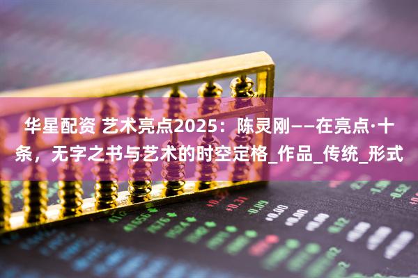 华星配资 艺术亮点2025：陈灵刚——在亮点·十条，无字之书与艺术的时空定格_作品_传统_形式