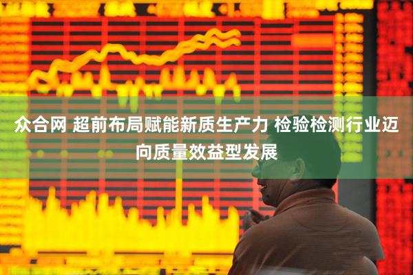 众合网 超前布局赋能新质生产力 检验检测行业迈向质量效益型发展