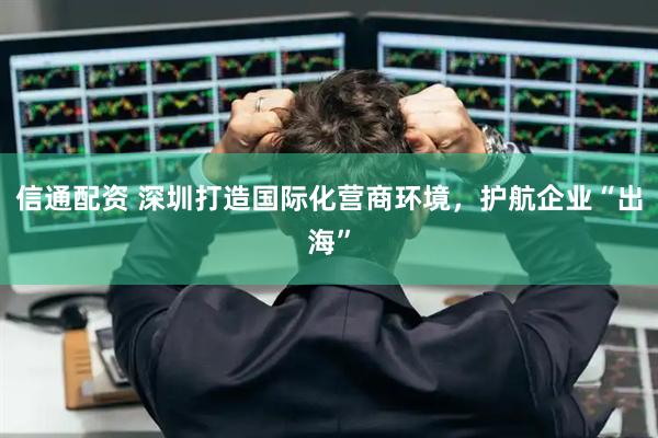 信通配资 深圳打造国际化营商环境，护航企业“出海”