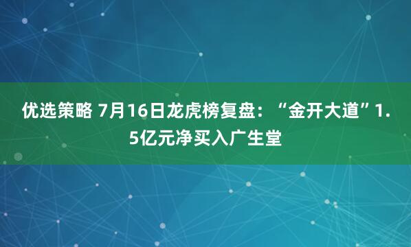 优选策略 7月16日龙虎榜复盘：“金开大道”1.5亿元净买入广生堂