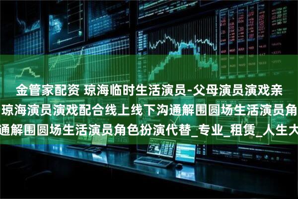 金管家配资 琼海临时生活演员-父母演员演戏亲戚扮演男女朋友假扮，琼海演员演戏配合线上线下沟通解围圆场生活演员角色扮演代替_专业_租赁_人生大事