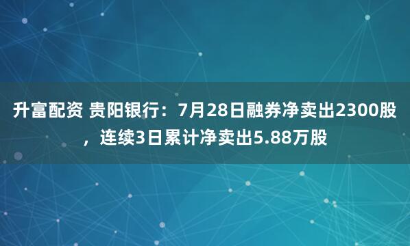 升富配资 贵阳银行：7月28日融券净卖出2300股，连续3日累计净卖出5.88万股