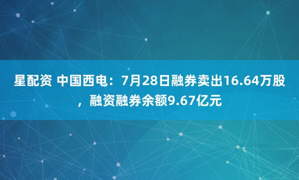 星配资 中国西电：7月28日融券卖出16.64万股，融资融券余额9.67亿元