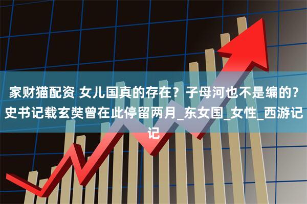 家财猫配资 女儿国真的存在？子母河也不是编的？史书记载玄奘曾在此停留两月_东女国_女性_西游记