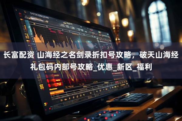 长富配资 山海经之名剑录折扣号攻略，破天山海经礼包码内部号攻略_优惠_新区_福利