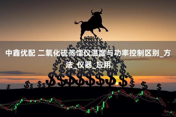 中鑫优配 二氧化硫蒸馏仪温度与功率控制区别_方法_仪器_应用