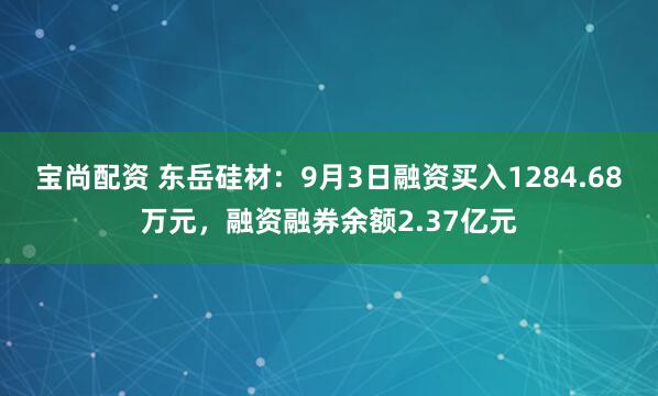 宝尚配资 东岳硅材：9月3日融资买入1284.68万元，融资融券余额2.37亿元