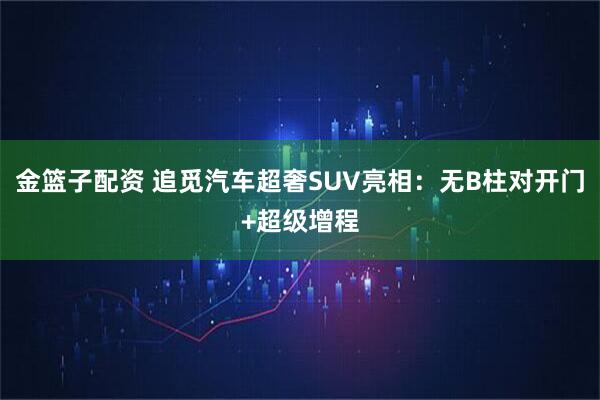 金篮子配资 追觅汽车超奢SUV亮相：无B柱对开门+超级增程
