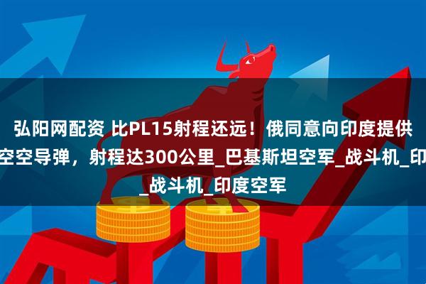 弘阳网配资 比PL15射程还远！俄同意向印度提供R37M空空导弹，射程达300公里_巴基斯坦空军_战斗机_印度空军