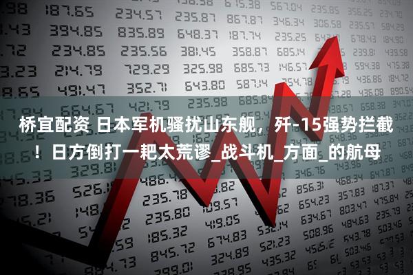 桥宜配资 日本军机骚扰山东舰，歼-15强势拦截！日方倒打一耙太荒谬_战斗机_方面_的航母