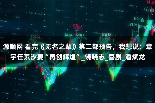 源顺网 看完《无名之辈》第二部预告，我想说：章宇任素汐要“再创辉煌”_饶晓志_喜剧_潘斌龙