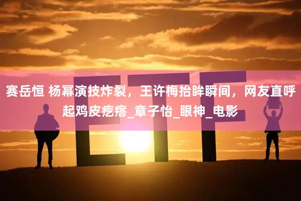 赛岳恒 杨幂演技炸裂，王许梅抬眸瞬间，网友直呼起鸡皮疙瘩_章子怡_眼神_电影