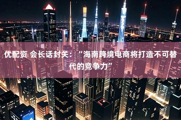 优配资 会长话封关：“海南跨境电商将打造不可替代的竞争力”