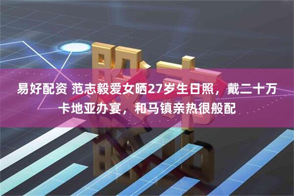 易好配资 范志毅爱女晒27岁生日照，戴二十万卡地亚办宴，和马镇亲热很般配