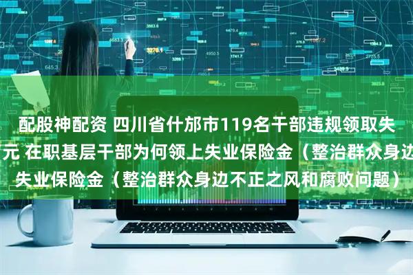 配股神配资 四川省什邡市119名干部违规领取失业政策性资金150余万元 在职基层干部为何领上失业保险金（整治群众身边不正之风和腐败问题）