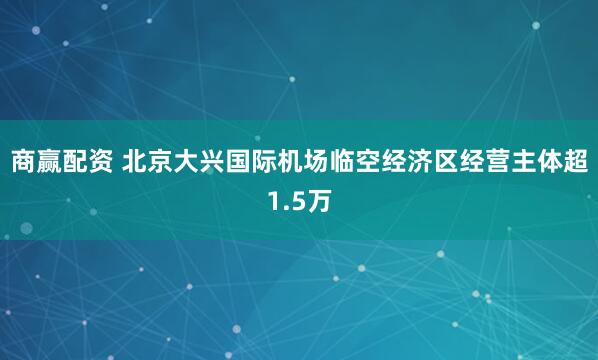 商赢配资 北京大兴国际机场临空经济区经营主体超1.5万