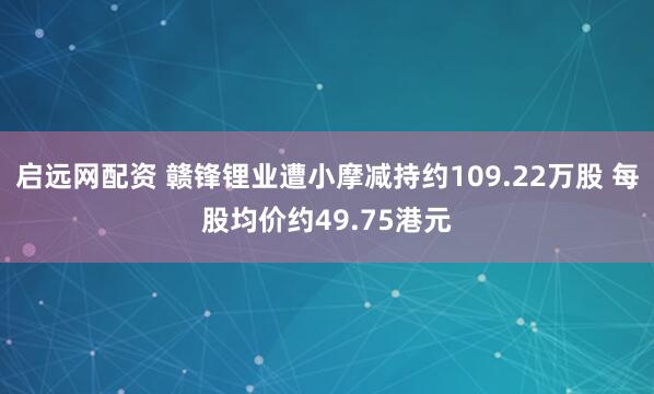 启远网配资 赣锋锂业遭小摩减持约109.22万股 每股均价约49.75港元