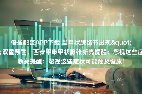 倍盈配资APP下载 当甲状腺结节出现"硬化+疼痛"双重预警，西安甲康甲状腺张新亮提醒：忽视这些症状可能危及健康！