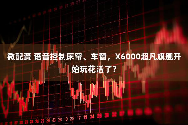 微配资 语音控制床帘、车窗，X6000超凡旗舰开始玩花活了？