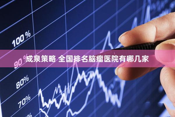 成泉策略 全国排名脑瘤医院有哪几家