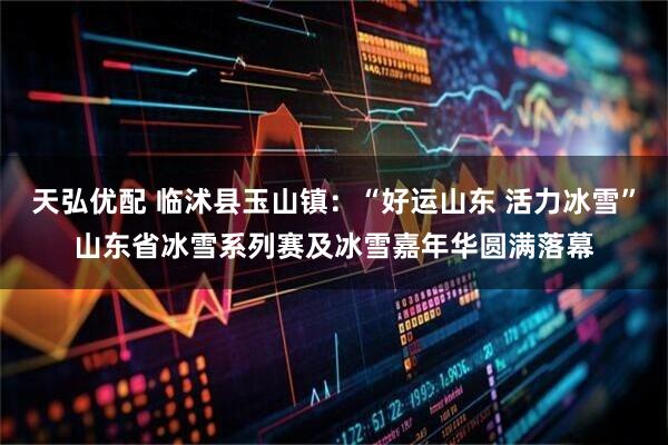 天弘优配 临沭县玉山镇：“好运山东 活力冰雪”山东省冰雪系列赛及冰雪嘉年华圆满落幕